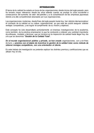 INTRODUCCIÓN 
El tema de la calidad ha estado en boca de las organizaciones desde inicios del siglo pasado, pero 
ha tomado mayor relevancia desde los años setenta cuando se produjo la crisis occidental a 
consecuencia del aumento de valor del petróleo y a la consolidación de las empresas japonesas 
debido a la alta competitividad alcanzada por sus organizaciones. 
Las organizaciones modernas, desde fines del siglo pasado hasta hoy, han debido internacionalizar 
el concepto de la calidad en su cultura organizacional, ya que este les podrá asegurar obtener 
ventajas competitivas, y así lograr el cumplimiento de su misión y objetivos. 
Este concepto ha sido desarrollado profundamente en diversas investigaciones de la academia, 
como también, de la práctica empresarial, lo que ha conducido a obtener una cantidad importante 
de enfoques, modelos y técnicas, que se iniciaron en la inspección de calidad hasta llegar hoy día 
a lo que se denomina "Gestión de la Calidad Total". 
En el mundo organizacional público y privado, se han creado organizaciones, con y sin fines 
de lucro, y premios con el objeto de incentivar la gestión de la calidad total, como método de 
obtener ventajas competitivas, con una orientación al cliente. 
En este trabajo de investigación se pretende explicar los distintos premios y certificaciones que se 
utilizan hoy en día. 
 