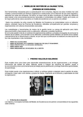  MODELOS DE GESTIÓN DE LA CALIDAD TOTAL 
(PREMIOS DE EXCELENCIA) 
Son herramientas necesarias para la autoevaluación de la empresa, Algunos de estos modelos han sido 
creados y promocionados por diversos organismos e instituciones con la intención de que sean seguidos y 
aplicados por todas las empresas. De hecho, la mayor parte de ellos constituyen el modelo de referencia 
para evaluar a los concursantes de premios nacionales y continentales a la calidad. Puede, por lo tanto, en 
la mayor parte de los casos asociarse un modelo de excelencia con un premio a la calidad. 
Hasta muy entrados los años noventa los Modelos de Excelencia se contemplaban como un referente 
utópico, orientado hacia los Premios de Excelencia, utilizables principalmente por grandes empresas y 
organizaciones con culturas empresariales avanzadas. 
Las metodologías y herramientas de mejora de la gestión tenían su campo de aplicación pero había 
desconocimiento y desconexión entre su aplicación, utilización y posibles beneficios. 
En el mundo existen más de un centenar de organizaciones públicas y privadas encargadas de promover la 
Gestión de la Calidad, como también en los diferentes continentes existen Modelos de Gestión de la Calidad 
característicos de su idiosincrasia y culturas, es por eso que a continuación se realizará una descripción de 
los más importantes o más nombrados: 
 PREMIO MALCOLM BALDRIGE. 
 PREMIO DE EXCELENCIA DE LA EUROPEAN FOUNDATION FOR QUALITY MANAGEMENT. 
 PREMIO PRINCIPE FELIPE A LA EXCELENCIA EMPRESARIAL 
 PREMIO DEMING PRIZE 
 PREMIO IBEROAMERICANO DE EXCELENCIA EN LA GESTIÓN 
 PREMIO MALCOLM BALDRIGE 
Este modelo sirve como base para desarrollar autoevaluaciones de las organizaciones y así entregar 
información del estado de estas. Además ayuda a mejorar las prácticas de gestión, ayuda a 
la comunicación y sirve como herramienta de trabajo para la planificación y entrega finalmente oportunidades 
de aprendizaje. 
Este modelo ayuda a las organizaciones a utilizar un enfoque global e integrado para la gestión de estas, 
entregando mayor valor a los clientes y grupos de interés; mejorando así la eficacia y capacidades de toda 
la organización. 
 Criterios de evaluación 
Los Valores y Conceptos Centrales del Modelo de Excelencia se encuentran comprendidos en los siguientes 
siete Criterios: 
 