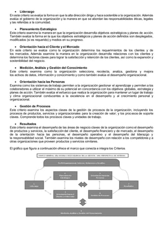  Liderazgo 
En este criterio se evalúa la forma en que la alta dirección dirige y hace sostenible a la organización. Además 
evalúa el gobierno de la organización y la manera en que se abordan las responsabilidades éticas, legales 
y las referidas a la comunidad. 
 Planeamiento Estratégico 
Este criterio examina la manera en que la organización desarrolla objetivos estratégicos y planes de acción. 
También evalúa la forma en la que los objetivos estratégicos y planes de acción definidos son desplegados, 
modificados (si es requerido) y medios en su progreso. 
 Orientación hacia el Cliente y el Mercado 
En este criterio se evalúa como la organización determina los requerimientos de los clientes y de 
los mercados. Además examina la manera en la organización desarrolla relaciones con los clientes y 
determina los factores claves para lograr la satisfacción y retención de los clientes, así como la expansión y 
sostenibilidad del negocio. 
 Medición, Análisis y Gestión del Conocimiento 
Este criterio examina como la organización selecciona, recolecta, analiza, gestiona y mejora 
los activos de datos, información y conocimiento y como también evalúa el desempeño organizacional. 
 Orientación hacia las Personas 
Examina como los sistemas de trabajo permiten a la organización gestionar el aprendizaje y permiten a los 
colaboradores a utilizar el máximo de su potencial en concordancia con los objetivos globales, estrategia y 
planes de acción. También evalúa el esfuerzo que realiza la organización para mantener un lugar de trabajo 
y clima organizacional conducentes a la excelencia en el desempeño y al crecimiento personal y 
organizacional. 
 Gestión de Procesos 
Este criterio examina los aspectos claves de la gestión de procesos de la organización, incluyendo los 
procesos de productos, servicios y organizacionales para la creación de valor; y los procesos de soporte 
claves. Comprende todos los procesos claves y unidades de trabajo. 
 Resultados 
Este criterio examina el desempeño de las áreas de negocio claves de la organización como el desempeño 
de productos y servicios, la satisfacción del cliente, el desempeño financiero y de mercado, el desempeño 
de la orientación hacia las personas, el desempeño operativo y el desempeño del liderazgo y 
la responsabilidad social. También examina los niveles de desempeño con relación a los competidores y a 
otras organizaciones que proveen productos y servicios similares. 
El gráfico que figura a continuación ofrece el marco que conecta e integra los Criterios 
 