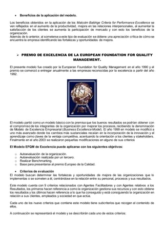  Beneficios de la aplicación del modelo. 
Los beneficios obtenidos en la aplicación de los Malcolm Baldrige Criteria for Performance Excellence se 
ven reflejados en el aumento de la productividad, mejora en las relaciones interpersonales, al aumentar la 
satisfacción de los clientes se aumenta la participación de mercado y con esto los beneficios de la 
organización. 
Además de lo anterior, al someterse a este tipo de evaluación se obtiene una apreciación crítica de cómo se 
encuentra la empresa identificando las fortalezas y oportunidades de mejora. 
 PREMIO DE EXCELENCIA DE LA EUROPEAN FOUNDATION FOR QUALITY 
MANAGEMENT. 
El presente modelo fue creado por la Europeran Foundation for Quality Management en el año 1990 y el 
premio se comenzó a entregar anualmente a las empresas reconocidas por la excelencia a partir del año 
1992. 
El modelo partió como un modelo básico con la premisa que los buenos resultados se podrían obtener con 
el compromiso de los integrantes de la organización por mejorar los procesos, recibiendo la denominación 
de Modelo de Excelencia Empresarial (Business Excellence Model). El año 1999 en modelo se modificó a 
uno más avanzado donde los cambios más sustanciales recaían en la incorporación de la innovación y el 
aprendizaje como claves de la ventaja competitiva, acentuando la orientación a los clientes y stakeholders. 
Finalmente en el año 2003 se realizaron pequeñas modificaciones en alguno de sus criterios 
El Modelo EFQM de Excelencia puede aplicarse con los siguientes objetivos: 
o Autoevaluación de la organización. 
o Autoevaluación realizada por un tercero. 
o Realizar Benchmarking. 
o Base para presentarse al premio Europeo de la Calidad. 
 Criterios de evaluación 
El modelo buscan determinar las fortalezas y oportunidades de mejora de las organizaciones que lo 
implementas o se someten a él, centrándose en la relación entre su personal, procesos y sus resultados. 
Este modelo cuenta con 9 criterios relacionados con Agentes Facilitadores y con Agentes relativos a los 
Resultados, los primeros hacen referencia a como la organización gestiona sus recursos y con esto obtiene 
los resultados y los últimos hacen referencia a lo que ha conseguido y está consiguiendo la organización en 
relación a sus clientes, empleados y sociedad en que actúa. 
Cada uno de los nueve criterios que contiene este modelo tiene subcriterios que recogen el contenido de 
ellos. 
A continuación se representará el modelo y se describirán cada uno de estos criterios: 
 