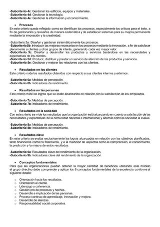 -Subcriterio 4c: Gestionar los edificios, equipos y materiales. 
-Subcriterio 4d: Gestionar la tecnología. 
-Subcriterio 4e: Gestionar la información y el conocimiento. 
 Procesos 
En este criterio queda reflejado como se identifican los procesos, especialmente los críticos para el éxito, a 
fin de gestionarlos y revisarlos de manera sistemática y de establecer sistemas para su mejora permanente 
mediante la innovación y la creatividad. 
-Subcriterio 5a: Diseñar y gestionar sistemáticamente los procesos. 
-Subcriterio 5b: Introducir las mejoras necesarias en los procesos mediante la innovación, a fin de satisfacer 
plenamente a clientes y otros grupos de interés, generando cada vez mayor valor. 
-Subcriterio 5c: Diseñar y desarrollar los productos y servicios basándose en las necesidades y 
expectativas de los clientes. 
-Subcriterio 5d: Producir, distribuir y prestar un servicio de atención de los productos y servicios. 
-Subcriterio 5e: Gestionar y mejorar las relaciones con los clientes. 
 Resultados en los clientes 
Este criterio mide los resultados obtenidos con respecto a sus clientes internos y externos. 
-Subcriterio 6a: Medidas de percepción. 
-Subcriterio 6b: Indicadores de rendimiento. 
 Resultados en las personas 
Este criterio mide los logros que se están alcanzando en relación con la satisfacción de los empleados. 
-Subcriterio 7a: Medidas de percepción. 
-Subcriterio 7b: Indicadores de rendimiento. 
 Resultados en la sociedad 
Con este criterio se mide los resultados que la organización está alcanzando en cuento a satisfacción de las 
necesidades y expectativas de la comunidad nacional e internacional y además como la sociedad la evalúa. 
-Subcriterio 8a: Medidas de percepción. 
-Subcriterio 8b: Indicadores de rendimiento. 
 Resultados clave 
En este criterio se evalúa exclusivamente los logros alcanzados en relación con los objetivos planificados, 
tanto financieros como no financieros, y a la medición de aspectos como la comprensión, el conocimiento, 
la predicción y la mejora de estos resultados. 
-Subcriterio 9a: Resultados clave del rendimiento de la organización. 
-Subcriterio 9b: Indicadores clave del rendimiento de la organización. 
 Conceptos fundamentales 
Para que las organizaciones puedan obtener la mayor cantidad de beneficios utilizando este modelo 
el grupo directivo debe comprender y aplicar los 8 conceptos fundamentales de la excelencia conforme al 
siguiente detalle: 
o Orientación hacia los resultados. 
o Orientación al cliente. 
o Liderazgo y coherencia. 
o Gestión pro de procesos y hechos. 
o Desarrollo e implicación de las personas. 
o Proceso continuo de aprendizaje, innovación y mejora. 
o Desarrollo de alianzas. 
o Responsabilidad social corporativa. 
 