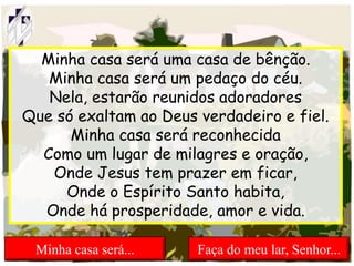 Minha casa será uma casa de bênção.
Minha casa será um pedaço do céu.
Nela, estarão reunidos adoradores
Que só exaltam ao Deus verdadeiro e fiel.
Minha casa será reconhecida
Como um lugar de milagres e oração,
Onde Jesus tem prazer em ficar,
Onde o Espírito Santo habita,
Onde há prosperidade, amor e vida.
Minha casa será... Faça do meu lar, Senhor...
 
