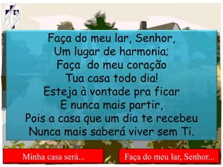 Faça do meu lar, Senhor,
Um lugar de harmonia;
Faça do meu coração
Tua casa todo dia!
Esteja à vontade pra ficar
E nunca mais partir,
Pois a casa que um dia te recebeu
Nunca mais saberá viver sem Ti.
Minha casa será... Faça do meu lar, Senhor...
 