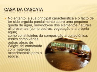 CASA DA CASCATA
   No entanto, a sua principal característica é o facto de
    ter sido erguida parcialmente sobre uma pequena
    queda de água, servindo-se dos elementos naturais
    ali presentes (como pedras, vegetação e a própria
    água)
    como constituintes da composição arquitectónica.
    Assim como várias
    outras obras de
    Wright, foi construída
    com materiais
    experimentais para a
    época.
 