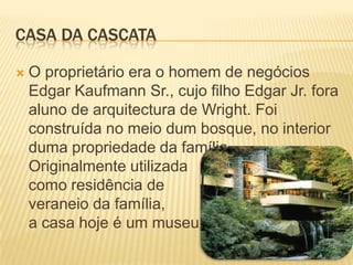 CASA DA CASCATA

   O proprietário era o homem de negócios
    Edgar Kaufmann Sr., cujo filho Edgar Jr. fora
    aluno de arquitectura de Wright. Foi
    construída no meio dum bosque, no interior
    duma propriedade da família.
    Originalmente utilizada
    como residência de
    veraneio da família,
    a casa hoje é um museu.
 