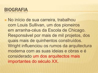 BIOGRAFIA

   No início de sua carreira, trabalhou
    com Louis Sullivan, um dos pioneiros
    em arranha-céus da Escola de Chicago.
    Responsável por mais de mil projetos, dos
    quais mais de quinhentos construídos.
    Wright influenciou os rumos da arquitectura
    moderna com as suas ideias e obras e é
    considerado um dos arquitectos mais
    importantes do século XX.
 