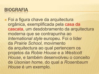 BIOGRAFIA
   Foi a figura chave da arquitectura
    orgânica, exemplificada pela casa da
    cascata, um desdobramento da arquitectura
    moderna que se contrapunha ao
    International style europeu. Foi o líder
    da Prairie School, movimento
    da arquitectura ao qual pertencem os
    projetos da Robie House e a Westcott
    House, e também desenvolveu o conceito
    de Usonian home, do qual a Rosenbaum
    House é um exemplo.
 