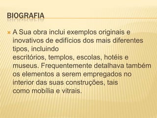 BIOGRAFIA

   A Sua obra inclui exemplos originais e
    inovativos de edifícios dos mais diferentes
    tipos, incluindo
    escritórios, templos, escolas, hotéis e
    museus. Frequentemente detalhava também
    os elementos a serem empregados no
    interior das suas construções, tais
    como mobília e vitrais.
 
