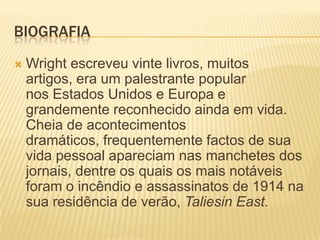 BIOGRAFIA
   Wright escreveu vinte livros, muitos
    artigos, era um palestrante popular
    nos Estados Unidos e Europa e
    grandemente reconhecido ainda em vida.
    Cheia de acontecimentos
    dramáticos, frequentemente factos de sua
    vida pessoal apareciam nas manchetes dos
    jornais, dentre os quais os mais notáveis
    foram o incêndio e assassinatos de 1914 na
    sua residência de verão, Taliesin East.
 