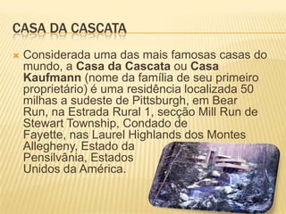 CASA DA CASCATA
   Considerada uma das mais famosas casas do
    mundo, a Casa da Cascata ou Casa
    Kaufmann (nome da família de seu primeiro
    proprietário) é uma residência localizada 50
    milhas a sudeste de Pittsburgh, em Bear
    Run, na Estrada Rural 1, secção Mill Run de
    Stewart Township, Condado de
    Fayette, nas Laurel Highlands dos Montes
    Allegheny, Estado da
    Pensilvânia, Estados
    Unidos da América.
 