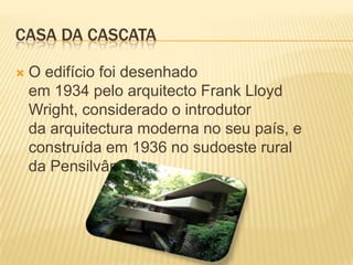 CASA DA CASCATA

   O edifício foi desenhado
    em 1934 pelo arquitecto Frank Lloyd
    Wright, considerado o introdutor
    da arquitectura moderna no seu país, e
    construída em 1936 no sudoeste rural
    da Pensilvânia.
 