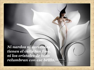 Ni nardos ni caracolas tienen el cutis tan fino, ni los cristales de luna relumbran con ese brillo. 