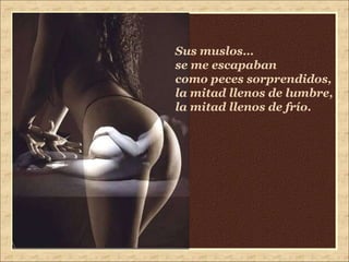 Sus muslos…  se me escapaban como peces sorprendidos, la mitad llenos de lumbre, la mitad llenos de frío. 