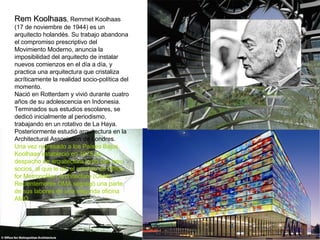 Rem Koolhaas , Remmet Koolhaas (17 de noviembre de 1944) es un arquitecto holandés. Su trabajo abandona el compromiso prescriptivo del Movimiento Moderno, anuncia la imposibilidad del arquitecto de instalar nuevos comienzos en el día a día, y practica una arquitectura que cristaliza acríticamente la realidad socio-política del momento. Nació en Rotterdam y vivió durante cuatro años de su adolescencia en Indonesia. Terminados sus estudios escolares, se dedicó inicialmente al periodismo, trabajando en un rotativo de La Haya. Posteriormente estudió arquitectura en la Architectural Association de Londres. Una vez regresado a los Países Bajos, Koolhaas estableció en 1975 su despacho de arquitectura junto con tres socios, al que le dio el nombre de Office for Metropolitan Architecture (OMA). Recientemente OMA segregó una parte de sus labores en una segunda oficina AMO. 