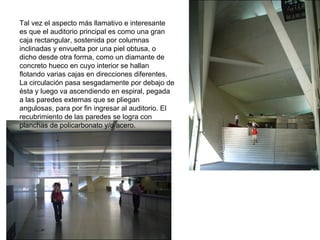 Tal vez el aspecto más llamativo e interesante es que el auditorio principal es como una gran caja rectangular, sostenida por columnas inclinadas y envuelta por una piel obtusa, o dicho desde otra forma, como un diamante de concreto hueco en cuyo interior se hallan flotando varias cajas en direcciones diferentes. La circulación pasa sesgadamente por debajo de ésta y luego va ascendiendo en espiral, pegada a las paredes externas que se pliegan angulosas, para por fin ingresar al auditorio. El recubrimiento de las paredes se logra con planchas de policarbonato y/o acero. 
