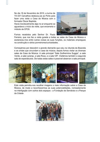 No dia 18 de Novembro de 2010, a turma de
TA 037 Carvalhos deslocou-se ao Porto para
fazer uma visita a Casa da Música com o
formador Óscar Baptista.
Havia inevitavelmente algo no ar enquanto se
aguardava o início da visita, que encerraria o
módulo de STC6.

Fomos recebidos pelo Senhor Dr. Paulo
Ferreira, que nos fez a visita guiada a todas as salas da Casa da Música e
esclareceu-nos entre outras coisas as suas funções, os materiais empregues
na construção e vários pormenores/curiosidades.

Começámos por descobrir o grande diamante que caiu na rotunda da Boavista
e as ondas que circundam a casa da música, depois fomos visitar as diversas
salas da Casa da Música: A sala principal “Sala Guilhermina Suggia”, a sala
Verde, a sala Laranja, a sala Roxa, e a sala VIP. Visitámos também a segunda
sala de espectáculos. De todas estas salas é possível observar a sala principal.




Esta visita permitiu-nos recolher imagens e mais informação sobre a Casa da
Música, de modo a reconhecermos as suas potencialidades, nomeadamente
na interligação com outros dois espaços - a Fundação de Serralves e o Parque
da Cidade
 