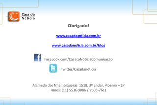 Obrigado!
www.casadanoticia.com.br
www.casadanoticia.com.br/blog
Twitter/Casadanoticia
Facebook.com/CasadaNoticiaComunicacao
Alameda dos Nhambiquaras, 1518, 3º andar, Moema – SP
Fones: (11) 5536-9086 / 2503-7611
 