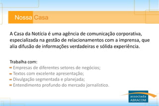 A Casa da Notícia é uma agência de comunicação corporativa,
especializada na gestão de relacionamentos com a imprensa, que
alia difusão de informações verdadeiras e sólida experiência.
Trabalha com:
Empresas de diferentes setores de negócios;
Textos com excelente apresentação;
Divulgação segmentada e planejada;
Entendimento profundo do mercado jornalístico.
Nossa Casa
 