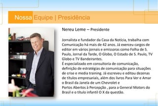 Nossa Equipe | Presidência
Nereu Leme – Presidente
Jornalista e fundador da Casa da Notícia, trabalha com
Comunicação há mais de 42 anos. Já exerceu cargos de
editor em vários jornais e emissoras como Folha de S.
Paulo, Jornal da Tarde, O Globo, O Estado de S. Paulo, TV
Globo e TV Bandeirantes.
É especializado em consultoria de comunicação,
definição de estratégias de comunicação para situações
de crise e media training. Já escreveu e editou dezenas
de títulos empresariais, além dos livros Para Ver e Amar
o Brasil da Janela de um Chevrolet e Portos Abertos à
Percepção , para a General Motors do Brasil e o título
infantil O X da questão.
 