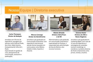 Nossa Equipe | Diretoria executiva
Carlos Thompson
Diretor de Redação
Marcos Camargo
Diretor de Atendimento
Nilzete Almeida
Diretora Adm/Finan
e de RH
Vanessa Xavier
Diretora de Mkt e
Novos Negócios
Jornalista com 30 anos de
experiência, passagem por
veículos como Folha da Tarde,
Zero Hora, Rádio Gaúcha,
Computerworld, Folha de S.
Paulo.
Especializado em gestão de
crise, planejamento de
comunicação, assessoria e
publicações.
Jornalista e pós-graduado em
Comunicação Corporativa. Com
experiência internacional,
atende clientes baseados em
outros países como México,
Estados Unidos, Espanha e
Panamá.
Administradora e pós-graduada
em comunicação corporativa e
especializada em finanças, é
responsável pela administração
da Casa da Notícia e dos
recursos humanos.
Jornalista e pós-graduada em
marketing digital. Com mais de
15 anos de experiência é
estrategista de conteúdos
(content marketing). Já
coordenou e produziu dezenas
de títulos empresariais como
jornais, revistas, anuários.
 