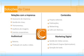 Soluções da Casa
Relações com a imprensaRelações com a imprensa
Marketing DigitalMarketing DigitalAudiovisualAudiovisual
ConteúdosConteúdos
Assessoria de imprensa;
Gestão de crises;
Treinamentos;
Auditoria de imagem;
Eventos corporativos.
Projeto editorial;
Publicações;
Webwriting;
Café com Notícias.
Roteiro;
Produção em áudio e vídeo.
Gestão de mídias sociais;
SEO (Search Engine Optimization);
Geração de leads.
 