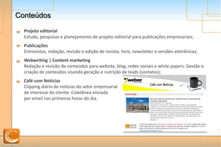 ConteúdosConteúdos
Projeto editorial
Estudo, pesquisas e planejamento de projeto editorial para publicações empresariais;
Publicações
Entrevistas, redação, revisão e edição de revista, livro, newsletter e versões eletrônicas;
Webwriting | Content marketing
Redação e revisão de conteúdos para website, blog, redes sociais e white papers. Gestão e
criação de conteúdos visando geração e nutrição de leads (contatos);
Café com Notícias
Clipping diário de notícias do setor empresarial
de interesse do cliente. Coletânea enviada
por email nas primeiras horas do dia.
 