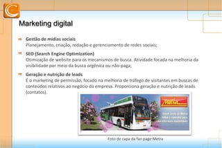 Marketing DigitalMarketing Digital
Gestão de mídias sociais
Planejamento, criação, redação e gerenciamento de redes sociais;
SEO (Search Engine Optimization)
Otimização de website para os mecanismos de busca. Atividade focada na melhoria da
visibilidade por meio da busca orgênica ou não-paga;
Geração e nutrição de leads
É o marketing de permissão, focado na melhoria de tráfego de visitantes em buscas de
conteúdos relativos ao negócio da empresa. Proporciona geração e nutrição de leads
(contatos).
Foto de capa da fan page Metra
 