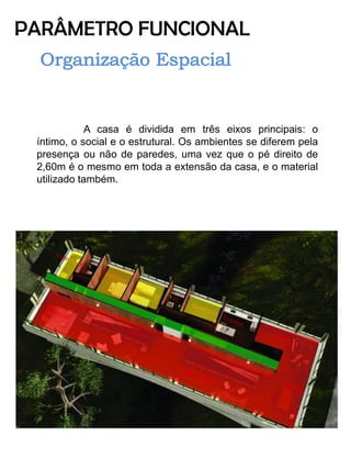 PARÂMETRO FUNCIONAL 
A casa é dividida em três eixos principais: o íntimo, o social e o estrutural. Os ambientes se diferem pela presença ou não de paredes, uma vez que o pé direito de 2,60m é o mesmo em toda a extensão da casa, e o material utilizado também. 
 