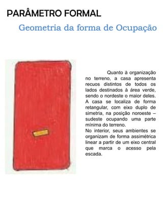PARÂMETRO FORMAL 
Quanto à organização no terreno, a casa apresenta recuos distintos de todos os lados destinados à área verde, sendo o nordeste o maior deles. A casa se localiza de forma retangular, com eixo duplo de simetria, na posição noroeste – sudeste ocupando uma parte mínima do terreno. 
No interior, seus ambientes se organizam de forma assimétrica linear a partir de um eixo central que marca o acesso pela escada. 
 