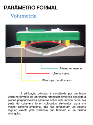 PARÂMETRO FORMAL 
Prisma retangular 
Planos perpendiculares 
Lâmina curva 
A edificação principal é constituída por um bloco único no formato de um prisma retangular simétrico anexado a planos perpendiculares apoiados sobre uma lamina curva. Na parte da cobertura foram colocados elementos, para um melhor conforto ambiental, que não apresentam um volume regular, exceto pela claraboia que também é um prisma retangular. 
 