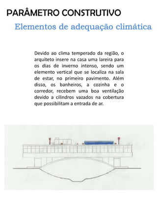 PARÂMETRO CONSTRUTIVO 
Devido ao clima temperado da região, o arquiteto insere na casa uma lareira para os dias de inverno intenso, sendo um elemento vertical que se localiza na sala de estar, no primeiro pavimento. Além disso, os banheiros, a cozinha e o corredor, recebem uma boa ventilação devido a cilindros vazados na cobertura que possibilitam a entrada de ar.  