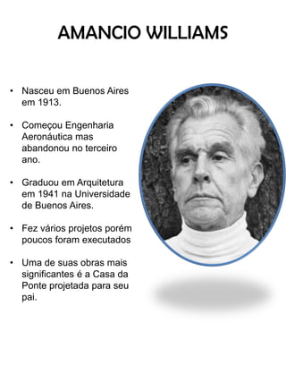 AMANCIO WILLIAMS 
•Nasceu em Buenos Aires em 1913. 
•Começou Engenharia Aeronáutica mas abandonou no terceiro ano. 
•Graduou em Arquitetura em 1941 na Universidade de Buenos Aires. 
•Fez vários projetos porém poucos foram executados 
•Uma de suas obras mais significantes é a Casa da Ponte projetada para seu pai.  