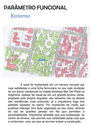 PARÂMETRO FUNCIONAL 
A casa foi implantada em um terreno cercado por ruas asfaltadas e uma linha ferroviária no seu lado nordeste de um bairro residencial na cidade litorânea Mar Del Plata na Argentina. Apesar de situar-se em um grande terreno verde, projetado pelo próprio arquiteto, seu tamanho não se destoa das residências mais próximas, já a arquitetura foge dos padrões situados no bairro. Foi construída de modo que pudesse interagir com toda vegetação ao seu redor, através do uso de grandes janelas em fita que permitem a permeabilidade. Importante ressaltar que sua localização, no centro do terreno, não permite sua visibilidade pelas ruas que o contornam, uma vez que as árvores isolam a construção.  