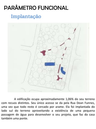 PARÂMETRO FUNCIONAL 
A edificação ocupa aproximadamente 1,06% do seu terreno com recuos distintos. Seu único acesso se da pela Rua Dean Funnes, uma vez que todo resto é cercado por arame. Ela foi implantada do lado sul do terreno aproveitando a existência de uma pequena passagem de água para desenvolver o seu projeto, que faz da casa também uma ponte.  