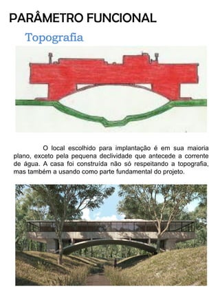 PARÂMETRO FUNCIONAL 
O local escolhido para implantação é em sua maioria plano, exceto pela pequena declividade que antecede a corrente de água. A casa foi construída não só respeitando a topografia, mas também a usando como parte fundamental do projeto. 
 
