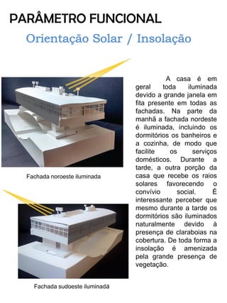 PARÂMETRO FUNCIONAL 
A casa é em geral toda iluminada devido a grande janela em fita presente em todas as fachadas. Na parte da manhã a fachada nordeste é iluminada, incluindo os dormitórios os banheiros e a cozinha, de modo que facilite os serviços domésticos. Durante a tarde, a outra porção da casa que recebe os raios solares favorecendo o convívio social. É interessante perceber que mesmo durante a tarde os dormitórios são iluminados naturalmente devido à presença de claraboias na cobertura. De toda forma a insolação é amenizada pela grande presença de vegetação. 
Fachada noroeste iluminada 
Fachada sudoeste iluminada  