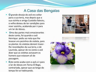         A Casa das BengalasO grande desejo do avô era voltar para a sua terra, mas depois que a sua vizinha e amiga Custódia faleceu, o velho deixou de ter condições para viver sozinho, acabando por ir para um lar de idosos.Uma das partes mais emocionantes deste conto, foi quando o avô Henrique  pediu ao neto que lhe levasse uns pezinhos de violeta, para os plantar. As violetas deviam trazer-lhe recordações da sua terra, e de Laurinda, apesar de no conto o avô dizer que as violetas avisavam os homens que estavam ali de passagem. Este conto acaba com o avô a ir para o lar de idosos em Torna-Ó-Rego, contrariado, apesar que ao longo do tempo foi-se habituando.