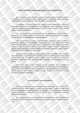 CARACTERÍSTICAS DOS PRINCIPAIS AÇOS INOXIDÁVEIS
Como inoxidáveis, são conhecidos os aços que se caracterizam pela resistência especial
a substâncias que favorecem um ataque químico. Quanto a composição química, estes aços
contêm um teor mínimo de cromo de 12,0% e de carbono máximo de 1,2%.
A resistência à corrosão é gerada em função de uma camada passiva, aderente e
impermeável, que se forma na superfície do aço, composta de cromo. A passividade dos aços
inoxidáveis é significativamente melhorada através do acréscimo nos teores de cromo e também
mediante a adição de molibdênio.
Caso não seja possível gerar uma camada passiva suficientemente extensa, contínua e
aderente ou esta camada superficial existente, seja pontualmente rompida ou totalmente
destruída, existirá a possibilidade de um ataque por corrosão.
Além de resistência à corrosão, os aços inoxidáveis caracterizam-se por suas notáveis
propriedades mecânicas, conformabilidade, resistência ao calor, entre outras. Desta forma
possuem inúmeras aplicações, tais como: talhares, utensílios de cozinha, cutelaria, materiais de
construção, peças para indústria mecânica, instrumentos cirúrgicos, dentários e hospitalares,
peças de equipamentos para as indústrias química, petroquímica, aeronáutica, papel e celulose,
moldes para plásticos, indústria do vidro e outras.
Isso, porém não quer dizer que qualquer aço inoxidável, em qualquer meio corrosivo,
tenha características anti-corrosivas extraordinárias. O mesmo poderá se comportar de modo
diferente, em função do tratamento térmico, trabalho a frio ou a quente e condições de
superfície. Também pode-se Ter uma usinabilidade mais difícil, em comparação com os aços
comuns.
Desta forma, para a seleção e utilização dos aços inoxidáveis, há a necessidade de
considerarmos alguns parâmetros, tais como, o tratamento térmico a ser aplicado em função do
meio e do método de trabalho e também do processo em função da qualidade do aço. O conceito
principal para uma boa seleção e utilização dos aços inoxidáveis é: "Utilizar o material
adequado em condições apropriadas".
AÇO INOXIDÁVEL TIPO MARTENSÍTICO
Caracterizam-se por serem aços ao cromo, contendo cromo entre 11,5% e 18,0%. Tem a
capacidade de obter endurecimento ao ser-resfriado rapidamente a partir de temperaturas
elevadas (transformações martensíticasobtidas por têmpera). O revenimento em temperatura
adequada, possibilita a obtenção de uma larga faixa de dureza e propriedades mecânicas,
tenacidade e ductilidade.
Boa resistência à corrosão em meio atmosférico, sem queda de dureza e propriedades
mecânicas até 500°C, podendo assim ser utilizado em aplicações em que se requer resistência ao
calor.
28
 