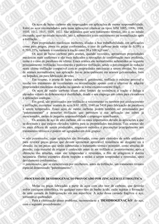 Os aços de baixo carbono são empregados em aplicações de menor responsabilidade.
Entre os aços recomendados para essas aplicações citam-se os tipos AISI 1005, 1006, 1008,
1010, 1012, 1015, 1020, 1022. São utilizados quer sem tratamento térmico, isto é, no estado
encruado, quer no estado recozido, isto é, submetidos a um recozimento ou normalização após
a trefilação.
Para propriedades mecânicas melhores, aliadas a boa trabalhabilidade, em aplicações
como para pregos, pinos ou peças conformadas, o teor de carbono pode variar de 0,10% a
0,20/0,25%, variando a resistência à tração entre 50 a 100 kgf/mm².
Os aços de baixo carbono para arames, quando recozidos, apresentam propriedades
mecânicas mais uniformes e são mais indicados a operações de conformação mais profunda,
como é o caso de parafusos ou rebites. Esses arames são normalmente submetidos ao seguinte
processamento: trefilação, recozimento e posterior trefilação, sendo a porcentagem de redução
nesta última trefilação compatível com as propriedades mecânicas a serem obtidas. No caso
de arames normalizados, sua aplicação faz-se principalmente em arames galvanizados, lisos
ou farpados, ou para fabricação de telas.
Em resumo, o arame de baixo carbono é, geralmente, trefilado o máximo possível e
recebe um tratamento de recozimento ou normalização apenas com o objetivo de adquirir
propriedades mecânicas desejadas ou quando se torna excessivamente frágil.
Os aços de médio carbono aliam altos limites de resistência à tração e fadiga a
elevados valores de dobramento e ductilidade, donde o seu emprego em cabos para elevadores
e aplicações análogas.
Em geral, são processados por trefilação e recozimento ou também por coalescimento
e trefilação; exemplos: arames de aços SAE 1035, 1040 ou 5410 para fabricação de parafusos
a serem temperados. Esses aços de médio carbono podem também ser processados por
“patenteamento” e posterior trefilação que permitem a sua aplicação em cabos já
mencionados, molas de pequena responsabilidade e empregos semelhantes.
Os arames de aço de alto carbono são os mais importantes devido às aplicações a que
se destinam e que exigem elevados valores para as propriedades mecânicas. Tais arames são
os mais difíceis de serem produzidos, requerem métodos e precauções principalmente nos
tratamentos térmicos e podem ser agrupados em dois grupos:
─ não patenteados, cujas aplicações são limitadas, como para eletrodos de solda utilizados
para revestir peças gastas que devam apresentar apreciável resistência ao desgaste ou à
abrasão, ou em peças que serão submetidas a tratamento térmico posterior, como arruelas de
pressão, cujo material de origem é coalescido antes de ser trefilado e, posteriormente, após a
obtenção das arruelas, estas são temperadas e revenidas, a fim de atingirem a dureza
necessária. Outros exemplos dizem respeito a molas a serem temperadas e revenidas, após
devidamente conformadas.
─ patenteados, que se caracterizam por receberem, antes da trefilação, um tratamento térmico
especial denominado “patenteamento”.
PROCESSO DE DESIDROGENAÇÃO PROVOCADO POR ZINCAGEM ELETROLÍTICA
Molas ou peças fabricadas a partir de aços com alto teor de carbono, que deverão
sofrer zincagem eletrolítica, ou qualquer outro tipo de banho ácido, estão sujeitas à formação
de uma camada de hidrogenação em sua superfície. A ação dessa camada fragiliza o aço,
tornando-o quebradiço.
Para a eleminação desse problema, recomenda-se a ‘DESIDROGENAÇÃO’ do aço,
com o seguinte procedimento:
3
 
