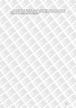 No caso do AISI 304, quando são aquecidos acima de 600°C, tende a ocorrer corrosão no
contorno de grão (corrosão intergranular). Logo, para estas aplicações, sugerem-se os aços com
baixos teores de carbono (AISI 304 L/AISI 316L).
30
 