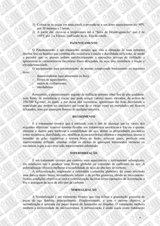 1) Coloca-se as peças em uma estufa e procede-se a um lento aquecimento até 90ºC
por 30 minutos a 2 horas.
2) A partir daí, eleva-se a temperatura até a “faixa de Desidrogenação” que é de
160ºC por 2 a 4 horas, resfriando ao ar, fora da estufa.
PATENTEAMENTO
O Patenteamento é um tratamento térmico que visa a obtenção de uma estrutura
(perlita fina ou bainita) que combine alta resistência à tração e ductilidade suficiente, de modo
a permitir que os arames sofram satisfatoriamente a operações severas de trefilação e
apresentem as características mecânicas finais desejadas, ou seja, alta resistência à tração e
elevada tenacidade.
O equipamento para patenteamento de arames compreende basicamente os seguintes
itens:
- desenroladeiras (que alimentam os fios);
- fornos de aquecimento;
- meios de resfriamento;
- enroladeiras.
Resumindo, o patenteamento seguido de trefilação permite obter fios de alta qualidade
com limite de resistência à tração que pode atingir valores muito elevados, da ordem de
250/300 Kg/mm², os quais, a par dessa alta resistência, apresentam tão boas ductilidade e
tenacidade que podem ser enrolados em torno de si várias vezes ou martelados até ficarem
achatados, sem que apareçam fissuras de qualquer natureza.
RECOZIMENTO
É o tratamento térmico que é realizado com o fim de alcançar um ou vários dos
seguintes objetivos: remover tensões devidas aos tratamentos mecânicos a frio ou a quente,
diminuir a dureza para melhorar a usinabilidade do aço, alterar as propriedades mecânicas
como resistência, ductilidade, etc, modificar as características elétricas e magnéticas, ajustar o
tamanho do grão, regularizar a textura bruta de fusão, remover gases, produzir uma
microestrutura definida, eliminar enfim os efeitos de quaisquer tratamentos térmicos ou
mecânicos a que o aço tiver sido anteriormente submetido.
ESFEROIDIZAÇÃO
É um tratamento térmico que consiste num aquecimento e resfriamento subseqüente,
em condições tais a produzir uma forma globular ou esferoidal de carboneto no aço. A
esferoidização objetiva melhorar a usinabilidade de aços de alto teor de carbono.
A esferoidização, originando a esferoidita (cementita globular), dá como resultado
uma dureza muito baixa, normalmente inferior à da perlita grosseira, obtida no recozimento.
Nessas condições objetiva-se com a esferoidização facilitar certas operações de deformação à
frio e usinagem de aços de alto teor de carbono.
NORMALIZAÇÃO
A Normalização é um tratamento térmico que visa refinar a granulação grosseira de
peças de aço fundida, principalmente. Freqüentemente, e com o mesmo objetivo, a
normalização é aplicada em peças depois de laminadas ou forjadas. O tratamento melhora
também a uniformidade da microestrutura. A normalização é ainda usada como tratamento
4
 