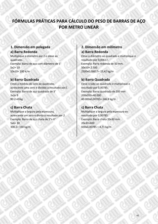 1. Dimensão em polegada 2. Dimensão em milímetro
a) Barra Redonda a) Barra Redonda
Multiplique o diâmetro por 2 e eleve ao Eleve o diâmetro ao quadrado e multiplique o
quadrado. resultado por 0,00617.
Exemplo: Barra de aço com diâmetro de 5" Exemplo: Parra redonda de 50 mm.
5x2= 10 50x50= 2.500
10x10= 100 k/m 2500x0,00617= 15,42 kg/m
b) Barra Quadrada b) Barra Quadrada
Eleve a medida do lado ao quadrado, Eleve o lado ao quadrado e multiplique o
acrescente uma zero e dividda o resultado por2. resultado por 0,00785.
Exemplo: Barra de aço quadrada de 3" Exemplo: Barra quadrada de 200 mm
3x3= 9 200x200=40.000
90:2=45kg 40.000x0,00785= 246,8 kg/m
c) Barra Chata c) Barra Chata
Multiplique a largura pela espessura, Multiplique a largura pela espessura eo
acrescente um zero e divida o resultado por 2. resultado por 0,00785.
Exemplo: Barra de aço chata de 5"x 6" Exemplo: Barra chata 20x30 mm
5x6= 30 20x30=600
300:2= 150 kg/m 600x0,00785 = 4,71 kg/m
FÓRMULAS PRÁTICAS PARA CÁLCULO DO PESO DE BARRAS DE AÇO
POR METRO LINEAR
42
 