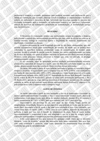 preliminar à têmpera e revenido, justamente para produzir estrutura mais uniforme do que a
obtida por laminação, por exemplo, além de reduzir a tendência ao empenamento e facilitar a
solução de carbonetos e elementos de liga. Sobretudo nos aços-liga, quando os mesmos são
resfriados lentamente após a laminação, os carbonetos tendem a ser maciços e volumosos,
difíceis de dissolver em tratamentos posteriores de austenitização. A normalização corrige
esse inconveniente.
REVENIDO
O Revenido é o tratamento térmico que normalmente sempre acompanha a têmpera,
pois elimina a maioria dos inconvenientes produzidos por esta; além de aliviar ou remover as
tensões internas, corrige as excessivas dureza e fragilidade do material, aumentando sua
ductilidade e resistência ao choque.
A quebra prematura de mola temperada provém de seu baixo alongamento, que não
permite escoamentos locais para redistribuição de tensões, de modo que os pontos mais
solicitados na superfície rompem, produzindo zonas de concentrações de tensões ainda
maiores, devido à redução de secção junto às fissuras, isto ocorre particularmente nos casos
de flexão e de torção, nos quais as tensões máximas se localizam nas fibras externas da peça.
Defeitos, como pequenas trincas, escorvam a fratura que, uma vez iniciada, se propaga
instantaneamente à toda a secção.
O aço revenido, além de apresentar tensões residuais consideravelmente menores,
possui certa capacidade de alongar-se e assim, antes da fibra mais solicitada romper-se, ela se
alonga, descarregando parte das tensões às fibras vizinhas, menos solicitadas.
As molas fabricadas a partir de aços carbono laminados a quente ou recozidos exigem
têmpera e revenido. O aquecimento para a têmpera varia de 785ºC à 830ºC com resfriamento
em banho de óleo mantido entre 40ºC à 60ºC, seguindo-se o mais rápido possível, o revenido
à temperaturas variando entre 360ºC e 425ºC, dependendo da dureza final desejada. Esta deve
ser da ordem de 40 a 44 Rockwell C, quando se tolera certa deformação permanente, e 44 a
48 Rockwell C, quando se exige máxima resistência à deformação permanente. De qualquer
maneira, as molas de aço carbono nunca devem apresentar dureza Rockwell C superior a 50,
pois acima desse valor o material tende a tornar-se frágil.
ALÍVIO DE TENSÕES
As molas fabricadas a partir de tiras laminadas a frio ou já temperadas e revenidas de
arames patenteados-trefilados encruados à frio; o único tratamento térmico usado, depois de
conformadas, é um aquecimento para alívio de tensões, realizado durante 20 a 30 minutos à
baixas temperaturas de 230ºC à 290ºC para aços carbono e até 385ºC para aços liga.
Aquecendo-se em presença do ar, uma peça de aço lixada, limpa, polida ou
simplesmente esmerilhada, forma-se na sua superfície uma película de óxido, que no início é
muito fina e decompõe a luz de modo a dar uma certa coloração à peça. Esta coloração, que
ocorre entre mais ou menos 220ºC e 320ºC, para os aços carbono, depende da espessura da
película, a qual, por sua vez, é função de temperatura da peça. Pode-se assim avaliar
aproximadamente a temperatura a que está atingindo o aço ou a que ele atingiu, pois a
coloração correspondente à temperatura máxima permanece depois de esfriado.
Estas cores aparecem nos aços comuns em qualquer estado físico que se encontre;
dizem-se “cores de revenido” porque dão indicações úteis nesse tratamento. Nos aços liga,
com certa resistência à oxidação, essas cores aparecem em temperaturas mais elevadas,
conforme seu grau de inoxidabilidade.
5
 