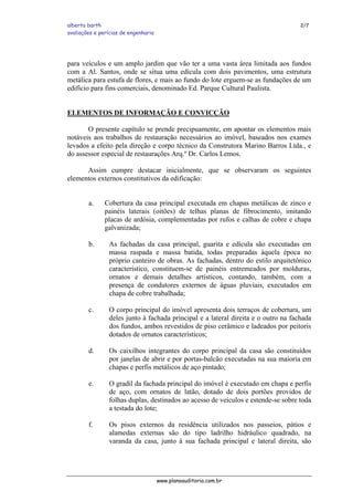 alberto barth 2/7
avaliações e perícias de engenharia
para veículos e um amplo jardim que vão ter a uma vasta área limitada aos fundos
com a Al. Santos, onde se situa uma edícula com dois pavimentos, uma estrutura
metálica para estufa de flores, e mais ao fundo do lote erguem-se as fundações de um
edifício para fins comerciais, denominado Ed. Parque Cultural Paulista.
ELEMENTOS DE INFORMAÇÃO E CONVICÇÃO
O presente capítulo se prende precipuamente, em apontar os elementos mais
notáveis aos trabalhos de restauração necessários ao imóvel, baseados nos exames
levados a efeito pela direção e corpo técnico da Construtora Marino Barros Ltda., e
do assessor especial de restaurações Arq.º Dr. Carlos Lemos.
Assim cumpre destacar inicialmente, que se observaram os seguintes
elementos externos constitutivos da edificação:
a. Cobertura da casa principal executada em chapas metálicas de zinco e
painéis laterais (oitões) de telhas planas de fibrocimento, imitando
placas de ardósia, complementadas por rufos e calhas de cobre e chapa
galvanizada;
b. As fachadas da casa principal, guarita e edícula são executadas em
massa raspada e massa batida, todas preparadas àquela época no
próprio canteiro de obras. As fachadas, dentro do estilo arquitetônico
característico, constituem-se de painéis entremeados por molduras,
ornatos e demais detalhes artísticos, contando, também, com a
presença de condutores externos de águas pluviais, executados em
chapa de cobre trabalhada;
c. O corpo principal do imóvel apresenta dois terraços de cobertura, um
deles junto à fachada principal e a lateral direita e o outro na fachada
dos fundos, ambos revestidos de piso cerâmico e ladeados por peitoris
dotados de ornatos característicos;
d. Os caixilhos integrantes do corpo principal da casa são constituídos
por janelas de abrir e por portas-balcão executadas na sua maioria em
chapas e perfis metálicos de aço pintado;
e. O gradil da fachada principal do imóvel é executado em chapa e perfis
de aço, com ornatos de latão, dotado de dois portões providos de
folhas duplas, destinados ao acesso de veículos e estende-se sobre toda
a testada do lote;
f. Os pisos externos da residência utilizados nos passeios, pátios e
alamedas externas são do tipo ladrilho hidráulico quadrado, na
varanda da casa, junto à sua fachada principal e lateral direita, são
www.planoauditoria.com.br
 