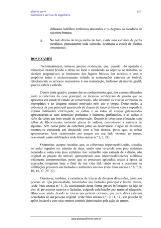 alberto barth 3/7
avaliações e perícias de engenharia
utilizados ladrilhos cerâmicos decorados e os degraus da escadaria de
mármore branco;
g. No lado direito do terço médio do lote, existe uma estrutura de perfis
metálicos, praticamente toda corroída, destinada a estufa de plantas
ornamentais.
DOS EXAMES
Preliminarmente, torna-se preciso evidenciar, que, quando do apurado e
minucioso exame levado a efeito no local e atendendo ao objetivo do trabalho, os
técnicos responsáveis se inteiraram dos lugares básicos dos serviços e com o
propósito único e exclusivamente voltado as restaurações externas do imóvel,
relacionaram os serviços necessários à sua restauração, inclusive da mureta gradil,
guarita, estufa e edícula.
Diante deste quadro, cumpre dar ao conhecimento, que, dos exames efetuados
junto à cobertura da casa principal, os técnicos verificaram de pronto que se
apresenta em razoável estado de conservação, não obstante as avarias atribuídas às
intempéries e ao desgaste natural motivado pelo uso e tempo. Deste modo, a
cobertura da casa principal guarnecida de chapas de zinco exibia-se com a superfície
externa totalmente enferrujada; as calhas e os rufos de chapas galvanizadas
apresentavam-se com corrosões profundas e inúmeras perfurações, e as calhas e
rufos de cobre em bom estado de conservação. Quanto às coberturas efetuadas com
telhas de fibrocimento, imitando placas de ardósia, constatou-se a ausência de
algumas, bem como parte da cobertura junto ao reservatório d’água ali existente,
mostrou-se executada em desacordo com a boa técnica, posto que, as telhas
apresentavam furos ocasionados por pregos em seu lado exposto ao tempo,
ocasionado assim infiltrações (vide fotos anexas n.º 1, 2, 28).
Outrossim, cumpre ressaltar, que, as coberturas impermeabilizadas, situadas
no andar superior em número de duas, sendo uma revestida com piso cerâmico
decorado e outra com piso cerâmico liso vermelho sem camada de vidrado, não
original ao projeto do imóvel, apresentavam suas impermeabilizações asfálticas
totalmente comprometidas, posto que os processos aplicados, atuais à época da
execução, atingiram hoje o final de sua vida útil, vindo assim a ocasionar as
infiltrações presentes nas fachadas e ambientes internos (vide fotos anexas n.º 6, 7, 8,
10, 14, 17, 29, 30).
Denota-se, também, a existência de trincas de diversas dimensões, junto aos
peitoris do tipo pré-moldado, localizados nas fachadas principal e lateral direita,
(vide fotos anexas n.º 1, 2), ocasionando desta forma graves infiltrações na laje de
piso do pavimento superior e fachadas, exigindo calafetação com material adequado.
Observa-se ainda, devido às trincas nos peitoris externos, que parte deles estavam
descolados de sua posição original (vide fotos anexas n.º 10, 11, 12), em posição de
apôio instável e com seus ornatos centrais deteriorados pela ação do tempo.
www.planoauditoria.com.br
 
