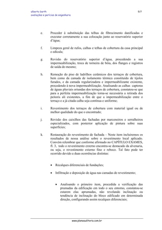 alberto barth 5/7
avaliações e perícias de engenharia
e. Proceder à substituição das telhas de fibrocimento danificadas e
executar corretamente a sua colocação junto ao reservatório superior
d’água;
f. Limpeza geral de rufos, calhas e telhas de cobertura da casa principal
e edícula;
g. Revisão do reservatório superior d’água, procedendo a sua
impermeabilização, troca de torneira de bóia, dos flanges e registros
de saída do mesmo;
h. Remoção do piso de ladrilhos cerâmicos dos terraços de cobertura,
bem como da camada de isolamento térmico constituído de tijolos
furados, e da camada regularizadora e impermeabilizante existente,
procedendo à nova impermeabilização. Analisando as calhas captoras
de águas pluviais oriundas dos terraços de cobertura, constatou-se que
para a perfeita impermeabilização torna-se necessária a retirada dos
peitoris ali existentes, a fim de que a impermeabilização entre o
terraço e a já citada calha seja contínua e uniforme;
i. Revestimento dos terraços de cobertura com material igual ou de
melhor qualidade do que o encontrado;
j. Revisão dos caixilhos das fachadas por marceneiros e serralheiros
especializados, com posterior aplicação de pintura sobre suas
superfícies;
k. Restauração do revestimento de fachada – Neste item incluiremos os
resultados de nossa análise sobre o revestimento local aplicado.
Convém relembrar que conforme afirmado no CAPÍTULO EXAMES,
fl. 3, todo o revestimento externo encontra-se destacado da alvenaria,
ou seja, o revestimento externo fino e reboco. Tal fato pode ter
ocorrido devido a duas ocorrências distintas:
• Recalques diferenciais de fundações;
• Infiltração e deposição de água nas camadas de revestimento;
• Analisando o primeiro item, procedida a verificação das
prumadas da edificação em todo o seu entorno, constatou-se
estarem elas aprumadas, não revelando inclinação ou
tendência de inclinação do bloco edificado em determinada
direção, configurando assim recalques diferenciais;
www.planoauditoria.com.br
 