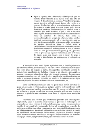 alberto barth 6/7
avaliações e perícias de engenharia
• Agora o segundo item – Infiltração e deposição de água nas
camadas de revestimento, é que explica o fato dele estar em
processo de descolamento da alvenaria. Vale observar que pela
técnica executiva utilizada àquela época, não verifica-se a
presença de chapisco sobre a alvenaria externa, aplicando-se
diretamente o reboco sobre a mesma. Assim sendo, com o
decorrer do tempo em função das variações térmicas locais, e,
sobretudo pela forte infiltração d’água, a que a edificação
esteve sujeita, devido aos vazamentos constatados nas calhas e
rufos da cobertura do telhado, bem como da
impermeabilização dos terraços de cobertura, toda a umidade
localizada permanentemente sob o revestimento, agravada
pelo fato de possuir diluídos nela agentes ácidos provenientes
da poluição atmosférica, passe a influir sobre o
comportamento físico-químico de alguns minerais não estáveis
presentes na composição desta argamassa. A ação da umidade
acima faz com que estes minerais (gipsita, p. ex.), passem a
sofrer o processo de expansão volumétrica, com a liberação
de alguns gases, que tendem com o passar do tempo a
provocar o descolamento da argamassa de revestimento da
alvenaria.
A descrição do fato acima sugere, à primeira vista, a substituição total do
revestimento externo, porém levando-se em conta outros parâmetros intervenientes,
tais como, prazo de execução e custos, fica sugerida a substituição somente dos
painéis lisos requadrados das fachadas, evitando-se ao máximo a reexecução de
ornatos e molduras, aplicando-se sobre estes somente retoques e lavagem desta
massa com máquinas especiais e mão de obra especializada, considerando ainda que
todas as peças que deverão ser embutidas nas paredes já deverão estar em seu lugar,
tais como, suportes de calhas, buzinotes, carrancas de venezianas, etc.
Sobre a cor final das fachadas, uma vez que a massa raspada ou batida não
pode ser emendada ou retocada, já que qualquer tentativa neste sentido será inútil,
pois ficará sempre aparecendo o remendo, fica sugerido, sempre a nível de tentativa,
de utilizar-se a massa raspada que apresente coloração próxima dos ornatos e
molduras originais lavados, compondo desta forma o conjunto mais homogêneo
possível.
Finalmente resta concluir, que, devidamente apreciados com a mais rigorosa
objetividade, todos os elementos intervenientes no processo de restauração a ser
executado nas partes externas do imóvel, tudo converge plena e coerentemente no
sentido de ser exeqüível a restauração do imóvel, procedendo-se a revisão das
coberturas metálicas e de telhas, executando-se nova impermeabilização dos terraços
de cobertura externos, bem como, inicialmente tentar-se apenas remover os painéis
de revestimento das fachadas que estejam soltos, efetuando-se a limpeza enérgica
sobre molduras e ornatos, aplicando-se em seguida o revestimento em cor próxima a
estas peças lavadas, sempre obedecendo rigorosamente ao desenho existente.
www.planoauditoria.com.br
 