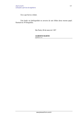 alberto barth 7/7
avaliações e perícias de engenharia
Era o que havia a relatar.
Este laudo vai datilografado no anverso de sete folhas desse mesmo papel.
Ilustram-no 30 fotografias.
São Paulo, 08 de maio de 1.987
ALBERTO BARTH
engenheiro civil
www.planoauditoria.com.br
 