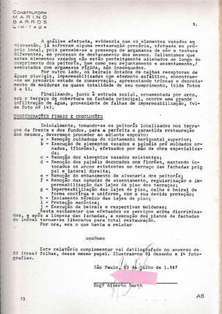 -.S-RUTORA'.'.iRlNo
=ÂRROS
TADA 3.
A anáIise efetuada, evidencia_que os-elementos vazados em
::.scussão, já sofreram algumá nestauração precãria, efetu.ecla no pr6-
:::o 1ocal, pois pencebe-se a presença de angamassa de eõr e textura
:-ierentes, em proeesso de destacamento dos mesmos. Salientamos que
=s:es elementos vazados não estão perfeitamente alinhados ao longo do
:::.':rinento dos peitonís, bem como seu rejuntamento e assentamentor/
=xecr-ltados com argamassa
-
rÍgida, são inadãquados .
Por outro lado r os beinais dotados de calhas neceptonas de
á5:as pluviais, impenmeabilizadas com elemento asfãItico, eireontnam-
-3e elrr Precãrio estado de eonservação, apresentando trinóas e descola-
:e::c de molduras na quase totalidade de seu comprimento, (vide fotos-à!l
Finalizando, junto ã entrada social, ornamenta<la por arco,
=3: c terraço dq cobentura na fachada prineipal, ocorre uma grande
::f:itração-de água, proveniente de faihas dà iápermeabilir.f,ãor (vi-
:= :oto n? Il+ ).
::];S]IEMÇÕES FINAIS E CONCLUSOES
Inicialmente, tomando-se os peitorÍs loeatizados nos tema-
;:s da frente e dos fundos, pana a perfeita e garantida restauração
::s :,esmos, deveremos proceder ao adiante exposto:
a Remocão ãuidadosa do cintamentô horizontal suoerion:
b - Execüção de glementos vazados e pain6is prã ,nàrauaoó on-
nados, (flonões), efetuados pon rnão de obra especializa-
da:,
c Remoção dos elementos vazados existentes I
d Remoção dos paináis decorados com florões, mantendo in-
tocados os arcos existentes no terraço das fachadas pni!
pal e lateral direita;
e - Remoção do embasamento de alvenaria dos peitorÍs;
t Remoção das carnadas de assentamento, regülarização e im-
permeabilização_das lajes de piso dos teruaços1
E Impenmeabilização das lajes de pisor calha á beiral de
forma continua e uniforme, com a sua devida pnoteção;
h Isolamento tãrmico das lajes de piso;
i - Froteção mecânica i
j - fxecu{ão de beinaís e nespectivas moldunas I
Resta esclanecer que efetuados os senviços acima discrimina--:st e ap6s a limpeza das fáchadas, a execução aoi planos de fachadas
:: :,-.oveI tonnam-se liberados pana total restaunação.
Pon ora, era o que havia a relatar
ooo0ooo
Este relat6rio complementar'-i (:res) folhas, desse mesmo papel.
vai da
flustra
!I
ro,f dg
,/
tilogfafado no
m-no'01 desenho
anverso de
e Iq foto-
São Pau
I
t,
de ,'iulho de 1.987| _|fi
13
 