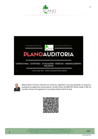1/1
contracapa.docx
Escritório Técnico de Engenharia e Consultoria Alberto Barth S. S. Ltda.
plano@planoauditoria.com.br • +55 11 3167-4027 • www.planoauditoria.com.br
Rua Limonita, n° 47 • Alto da Moóca • São Paulo - SP • 03177-110
Alberto Barth é técnico industrial em cerâmica, engenheiro civil, pós-graduado em perícias e
avaliações de engenharia, perito judicial, membro titular do IBAPE/SP, diretor desde 1.994, do
Escritório Técnico de Engenharia e Consultoria Alberto Barth SC Ltda.
3
 